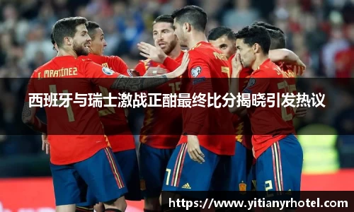西班牙与瑞士激战正酣最终比分揭晓引发热议